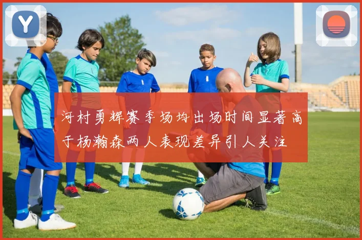 河村勇辉赛季场均出场时间显著高于杨瀚森两人表现差异引人关注