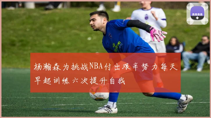 杨瀚森为挑战NBA付出艰辛努力每天早起训练六次提升自我