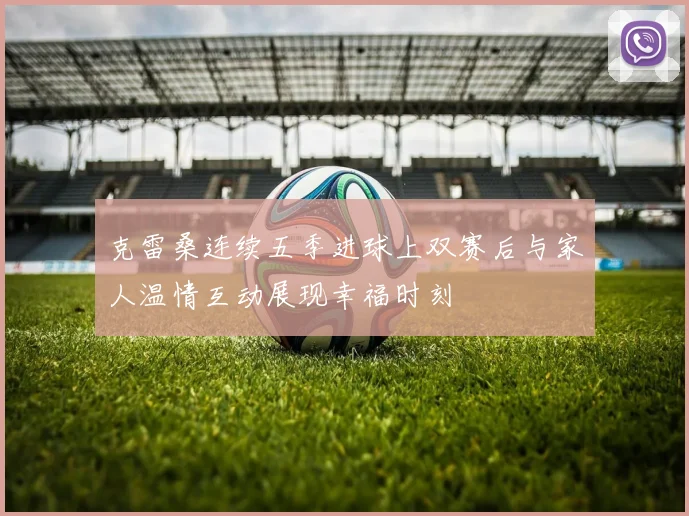 克雷桑连续五季进球上双赛后与家人温情互动展现幸福时刻
