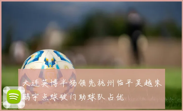 大连英博半场领先杭州临平吴越朱鹏宇点球破门助球队占优