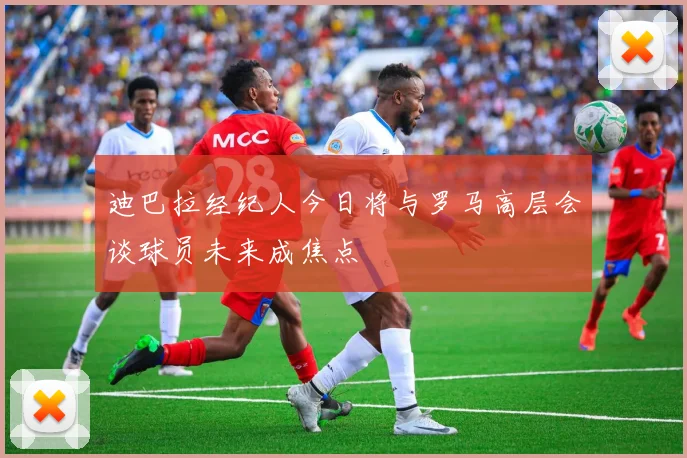 迪巴拉经纪人今日将与罗马高层会谈球员未来成焦点