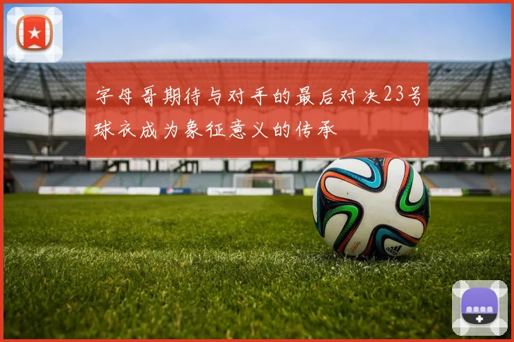 字母哥期待与对手的最后对决23号球衣成为象征意义的传承
