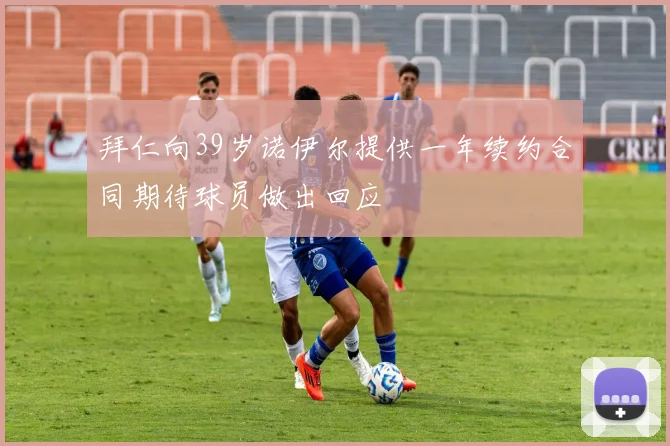 拜仁向39岁诺伊尔提供一年续约合同期待球员做出回应