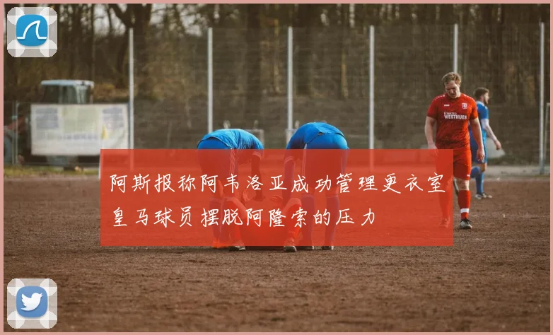 阿斯报称阿韦洛亚成功管理更衣室皇马球员摆脱阿隆索的压力