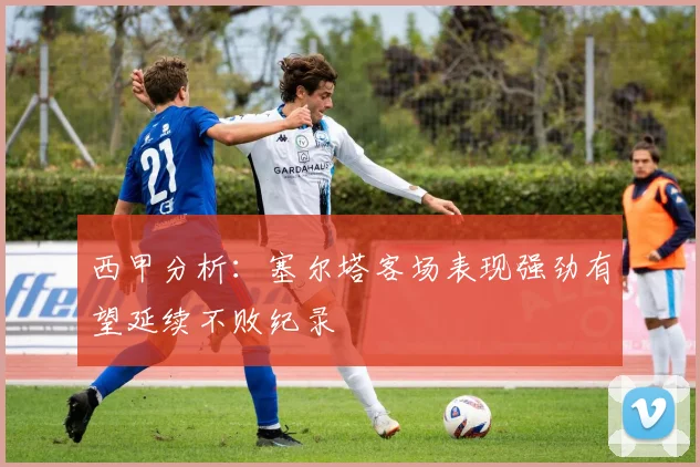 西甲分析：塞尔塔客场表现强劲有望延续不败纪录