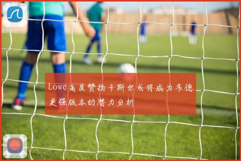 Lowe高度赞扬卡斯尔或将成为韦德更强版本的潜力分析