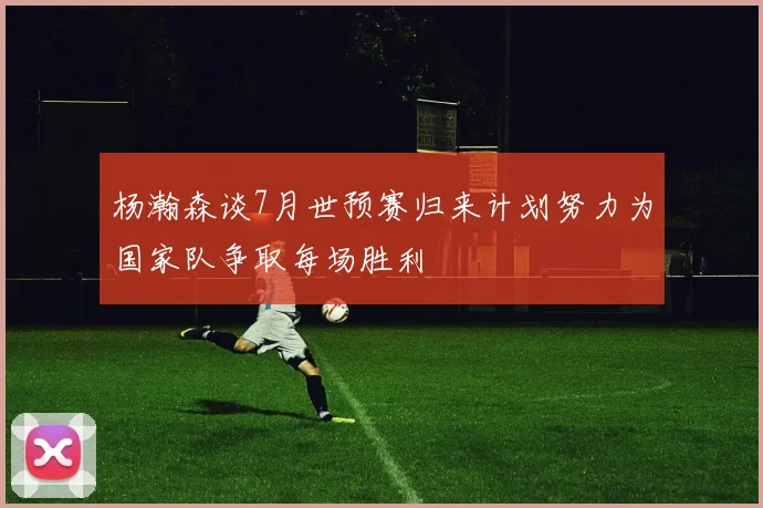 杨瀚森谈7月世预赛归来计划努力为国家队争取每场胜利