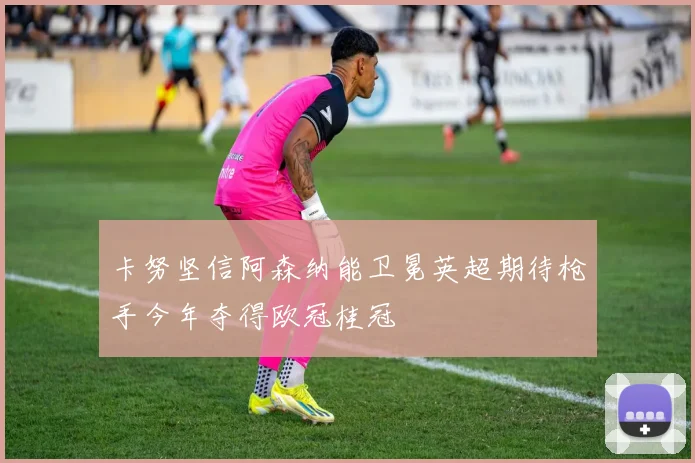 卡努坚信阿森纳能卫冕英超期待枪手今年夺得欧冠桂冠