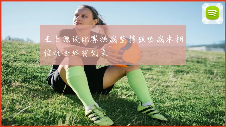 王上源谈比赛挑战坚持教练战术相信机会终将到来
