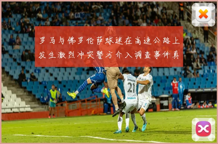 罗马与佛罗伦萨球迷在高速公路上发生激烈冲突警方介入调查事件真相