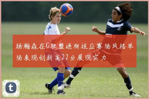 杨瀚森在G联盟逐渐适应赛场风格单场表现创新高22分展现实力