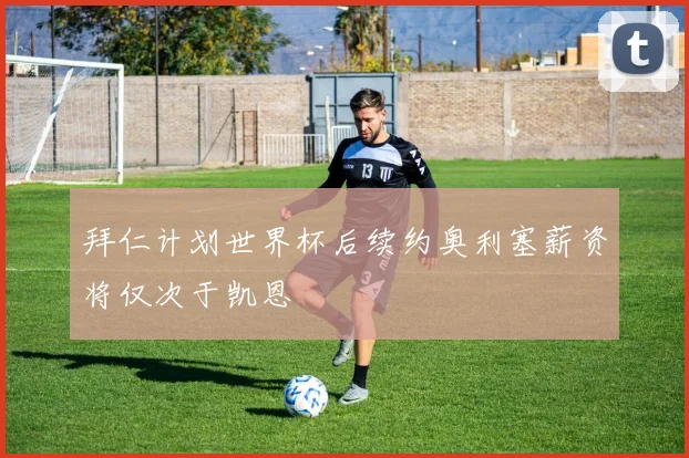 拜仁计划世界杯后续约奥利塞薪资将仅次于凯恩
