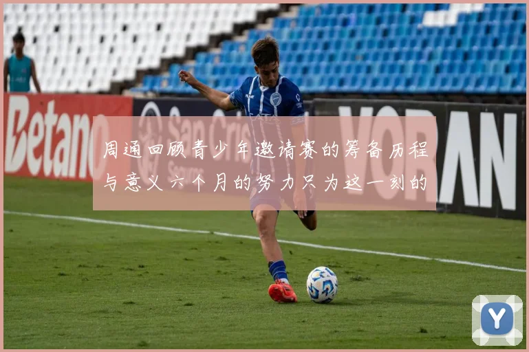 周通回顾青少年邀请赛的筹备历程与意义六个月的努力只为这一刻的精彩