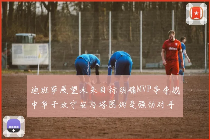 迪班萨展望未来目标明确MVP争夺战中华子坎宁安与塔图姆是强劲对手