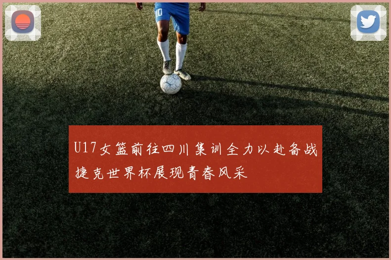 U17女篮前往四川集训全力以赴备战捷克世界杯展现青春风采