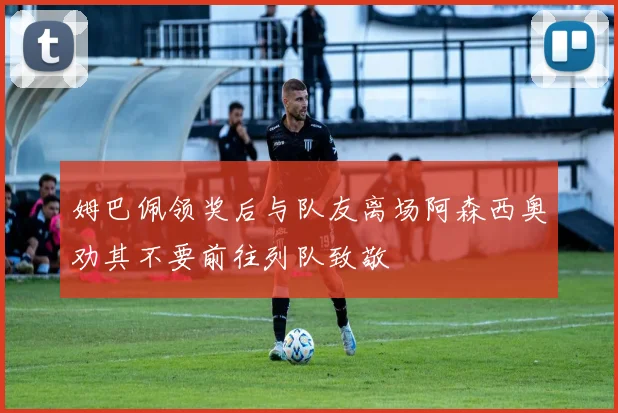 姆巴佩领奖后与队友离场阿森西奥劝其不要前往列队致敬