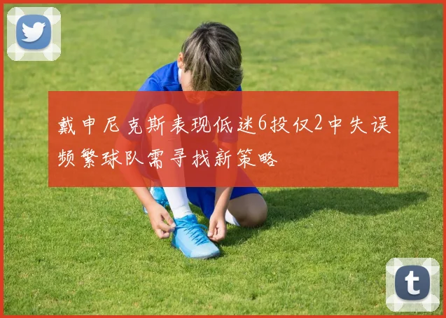 戴申尼克斯表现低迷6投仅2中失误频繁球队需寻找新策略