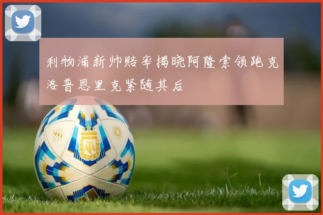 利物浦新帅赔率揭晓阿隆索领跑克洛普恩里克紧随其后
