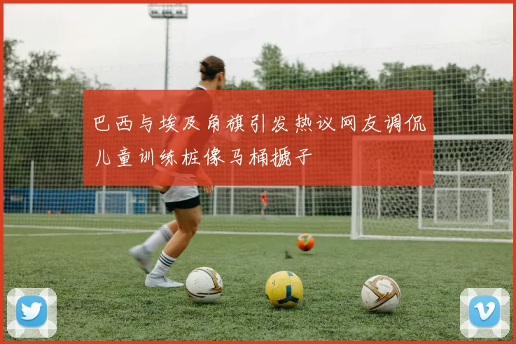 巴西与埃及角旗引发热议网友调侃儿童训练桩像马桶搋子