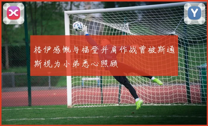 格伊感慨与福登并肩作战曾被斯通斯视为小弟悉心照顾
