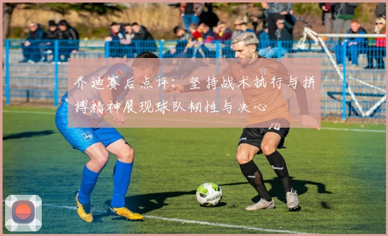 乔迪赛后点评：坚持战术执行与拼搏精神展现球队韧性与决心