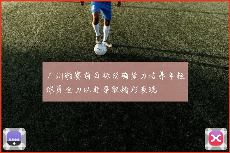 广州豹赛前目标明确努力培养年轻球员全力以赴争取精彩表现