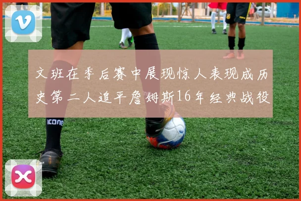 文班在季后赛中展现惊人表现成历史第二人追平詹姆斯16年经典战役记录