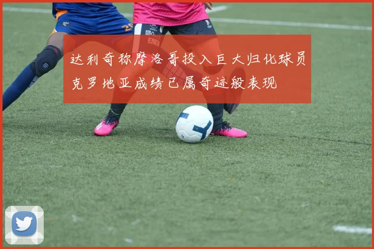 达利奇称摩洛哥投入巨大归化球员克罗地亚成绩已属奇迹般表现